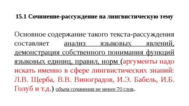 15.1 Сочинение-рассуждение на лингвистическую тему Основное содержание такого текста-рассуждения составляет анализ языковых явлений, демонстрация собственного понимания функций языковых единиц, правил, норм ( аргументы надо искать именно в сфере лингвистических знаний: Л.В. Щерба, В.В. Виноградов, И.Э. Бабель, И.Б. Голуб и т.д .) объем сочинения не менее 70 слов .  