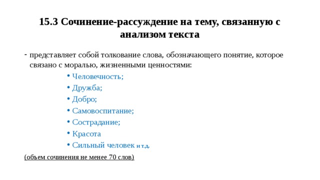 15.3 Сочинение-рассуждение на тему, связанную с анализом текста представляет собой толкование слова, обозначающего понятие, которое связано с моралью, жизненными ценностями: Человечность; Дружба; Добро; Самовоспитание; Сострадание; Красота Сильный человек и т.д . Человечность; Дружба; Добро; Самовоспитание; Сострадание; Красота Сильный человек и т.д . Человечность; Дружба; Добро; Самовоспитание; Сострадание; Красота Сильный человек и т.д . Человечность; Дружба; Добро; Самовоспитание; Сострадание; Красота Сильный человек и т.д . Человечность; Дружба; Добро; Самовоспитание; Сострадание; Красота Сильный человек и т.д . (объем сочинения не менее 70 слов) 