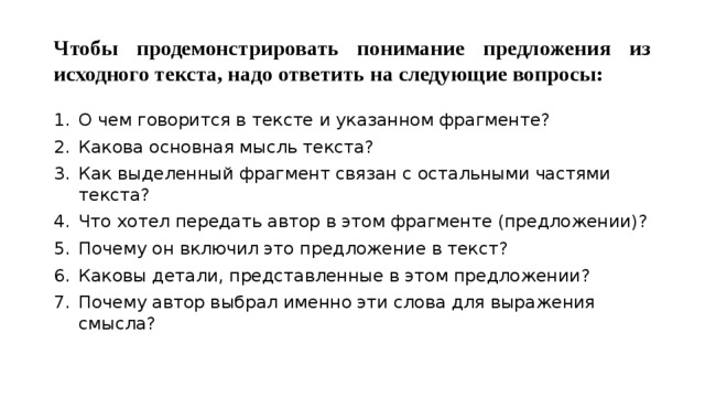 Чтобы продемонстрировать понимание предложения из исходного текста, надо ответить на следующие вопросы: О чем говорится в тексте и указанном фрагменте? Какова основная мысль текста? Как выделенный фрагмент связан с остальными частями текста? Что хотел передать автор в этом фрагменте (предложении)? Почему он включил это предложение в текст? Каковы детали, представленные в этом предложении? Почему автор выбрал именно эти слова для выражения смысла? 