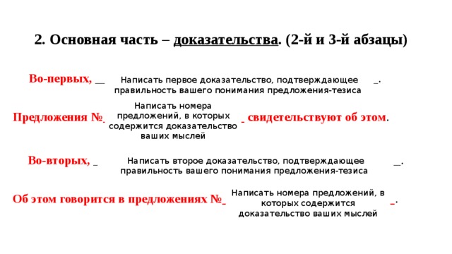 2. Основная часть – доказательства . (2-й и 3-й абзацы)  Во-первых, ______________________________________________. Предложения №_______________________ свидетельствуют об этом .  Во-вторых, __________________________________________________. Об этом говорится в предложениях №____________________________ . Написать первое доказательство, подтверждающее правильность вашего понимания предложения-тезиса Написать номера предложений, в которых содержится доказательство ваших мыслей Написать второе доказательство, подтверждающее правильность вашего понимания предложения-тезиса Написать номера предложений, в которых содержится доказательство ваших мыслей 