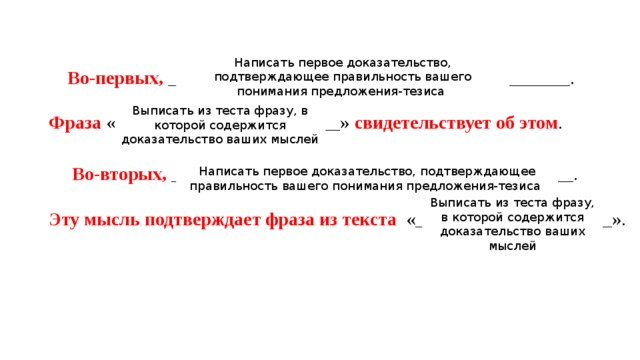 Написать первое доказательство, подтверждающее правильность вашего понимания предложения-тезиса  Во-первых, ___________________________________________. Фраза «________________________» свидетельствует об этом .  Во-вторых, ___________________________________________. Эту мысль подтверждает фраза из текста «_____________________». Выписать из теста фразу, в которой содержится доказательство ваших мыслей Написать первое доказательство, подтверждающее правильность вашего понимания предложения-тезиса Выписать из теста фразу, в которой содержится доказательство ваших мыслей 