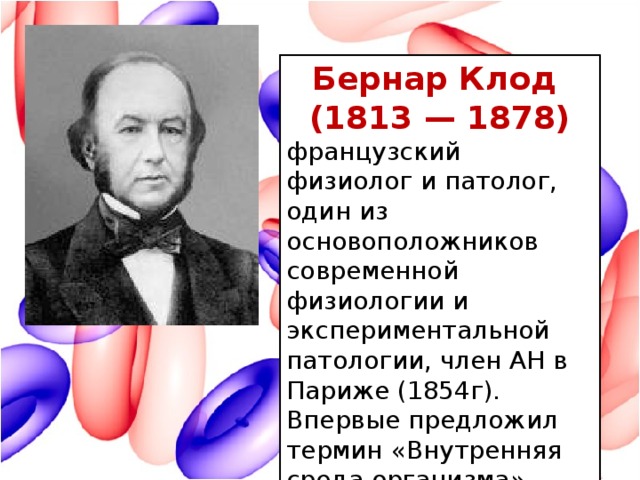 Бернар Клод (1813 — 1878) французский физиолог и патолог, один из основоположников современной физиологии и экспериментальной патологии, член АН в Париже (1854г). Впервые предложил термин «Внутренняя среда организма» (1878г)