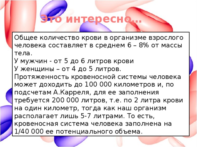 Это интересно… Общее количество крови в организме взрослого человека составляет в среднем 6 – 8% от массы тела. У мужчин - от 5 до 6 литров крови У женщины – от 4 до 5 литров. Протяженность кровеносной системы человека может доходить до 100 000 километров и, по подсчетам А.Карреля, для ее заполнения требуется 200 000 литров, т.е. по 2 литра крови на один километр, тогда как наш организм располагает лишь 5-7 литрами. То есть, кровеносная система человека заполнена на 1/40 000 ее потенциального объема.