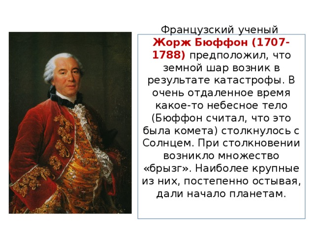 Французский ученый Жорж Бюффон (1707-1788) предположил, что земной шар возник в результате катастрофы. В очень отдаленное время какое-то небесное тело (Бюффон считал, что это была комета) столкнулось с Солнцем. При столкновении возникло множество «брызг». Наиболее крупные из них, постепенно остывая, дали начало планетам.    