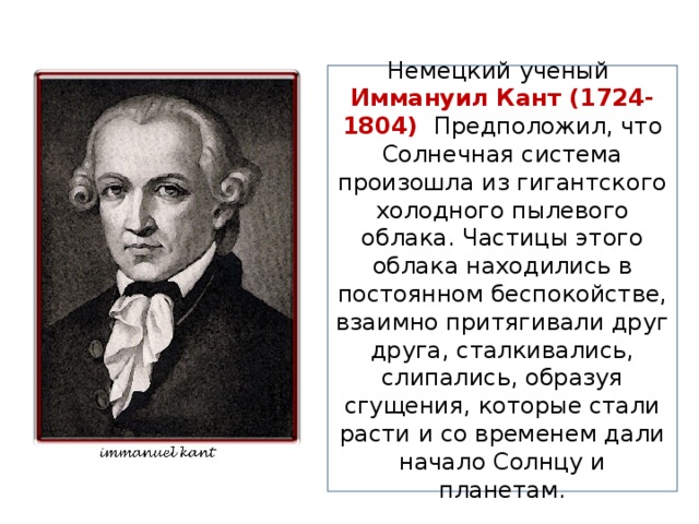 Немецкий ученый Иммануил Кант (1724-1804) Предположил, что Солнечная система произошла из гигантского холодного пылевого облака. Частицы этого облака находились в постоянном беспокойстве, взаимно притягивали друг друга, сталкивались, слипались, образуя сгущения, которые стали расти и со временем дали начало Солнцу и планетам. 