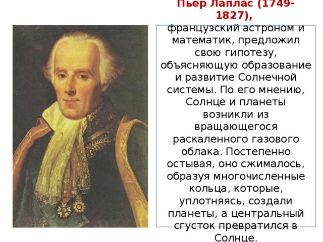 Пьер Лаплас (1749-1827), французский астроном и математик, предложил свою гипотезу, объясняющую образование и развитие Солнечной системы. По его мнению, Солнце и планеты возникли из вращающегося раскаленного газового облака. Постепенно остывая, оно сжималось, образуя многочисленные кольца, которые, уплотняясь, создали планеты, а центральный сгусток превратился в Солнце. 