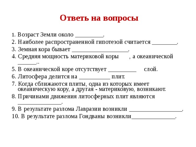 Ответь на вопросы 1 . Возраст Земли около _________. 2. Наиболее распространенной гипотезой считается ________. 3. Земная кора бывает __________________. 4. Средняя мощность материковой коры  , а океанической ______.. 5. В океанической коре отсутствует _________  слой. 6. Литосфера делится на __________ плит. 7. Когда сближаются плиты, одна из которых имеет океаническую кору, а другая - материковую, возникают. 8. Причинами движения литосферных плит являются ______________. 9. В результате разлома Лавразии возникли _________________. 10. В результате разлома Гондваны возникли______________. 
