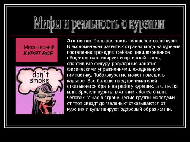 Это не так . Большая часть человечества не курит. В экономически развитых странах мода на курение постепенно проходит. Сейчас цивилизованное общество культивирует спортивный стиль, спортивную фигуру, регулярные занятия физическими упражнениями, ежедневную гимнастику. Табакокурение может помешать карьере. Все больше предпринимателей отказывается брать на работу курящих. В США 35 млн. бросили курить, в Англии - более 8 млн. человек. У нас в стране целые группы молодежи - от 