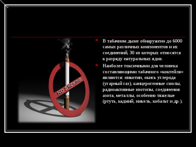 В табачном дыме обнаружено до 6000 самых различных компонентов и их соединений, 30 из которых относятся к разряду натуральных ядов. Наиболее токсичными для человека составляющими табачного «коктейля» являются: никотин, окись углерода (угарный газ), канцерогенные смолы, радиоактивные изотопы, соединения азота, металлы, особенно тяжелые (ртуть, кадмий, никель, кобальт и др.).