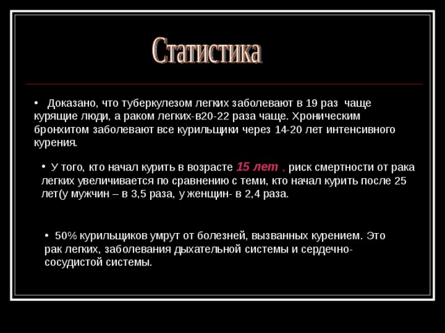 Доказано, что туберкулезом легких заболевают в 19 раз чаще курящие люди, а раком легких-в20-22 раза чаще. Хроническим бронхитом заболевают все курильщики через 14-20 лет интенсивного курения.  У того, кто начал курить в возрасте 15 лет , риск смертности от рака легких увеличивается по сравнению с теми, кто начал курить после 25 лет(у мужчин – в 3,5 раза, у женщин- в 2,4 раза.  50% курильщиков умрут от болезней, вызванных курением. Это рак легких, заболевания дыхательной системы и сердечно- сосудистой системы.