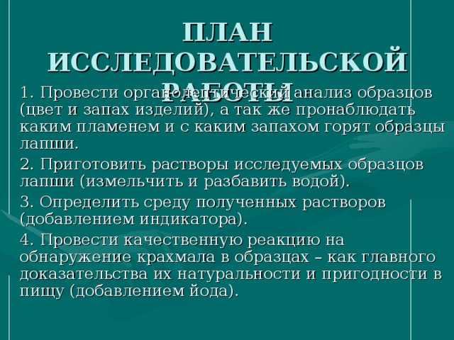 ПЛАН ИССЛЕДОВАТЕЛЬСКОЙ РАБОТЫ  1. Провести органолептический анализ образцов (цвет и запах изделий), а так же пронаблюдать каким пламенем и с каким запахом горят образцы лапши.  2. Приготовить растворы исследуемых образцов лапши (измельчить и разбавить водой).  3. Определить среду полученных растворов (добавлением индикатора).  4. Провести качественную реакцию на обнаружение крахмала в образцах – как главного доказательства их натуральности и пригодности в пищу (добавлением йода).