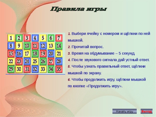 1. Выбери ячейку с номером и щёлкни по ней мышкой. 2. Прочитай вопрос. 3. Время на обдумывание – 5 секунд. 4. После звукового сигнала дай устный ответ. 5. Чтобы узнать правильный ответ, щёлкни мышкой по экрану. 6. Чтобы продолжить игру, щёлкни мышкой по кнопке «Продолжить игру». Начать игру Выход 