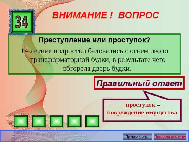  проступок – повреждение имущества ВНИМАНИЕ ! ВОПРОС Преступление или проступок? 14-летние подростки баловались с огнем около трансформаторной будки, в результате чего обгорела дверь будки. Правильный ответ Правила игры Продолжить игру 