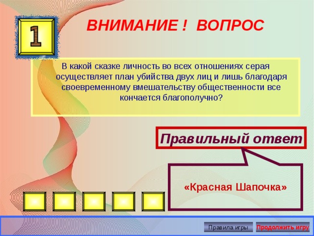  «Красная Шапочка» ВНИМАНИЕ ! ВОПРОС В какой сказке личность во всех отношениях серая осуществляет план убийства двух лиц и лишь благодаря своевременному вмешательству общественности все кончается благополучно? Правильный ответ Правила игры Продолжить игру 