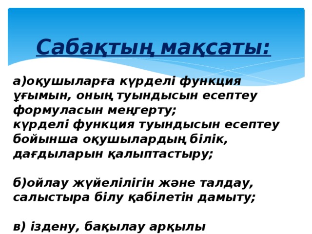 Сабақтың мақсаты:  а)оқушыларға күрделі функция ұғымын, оның туындысын есептеу формуласын меңгерту;  күрделі функция туындысын есептеу бойынша оқушылардың білік, дағдыларын қалыптастыру;  б)ойлау жүйелілігін және талдау, салыстыра білу қабілетін дамыту;  в) іздену, бақылау арқылы оқушылардың дүние таным қабілеттерін қалыптастыру. 