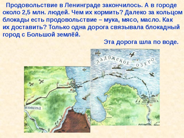  Продовольствие в Ленинграде закончилось. А в городе около 2,5 млн. людей. Чем их кормить? Далеко за кольцом блокады есть продовольствие – мука, мясо, масло. Как их доставить? Только одна дорога связывала блокадный город с Большой землёй.  Эта дорога шла по воде. Продовольствие в Ленинграде закончилось. А в городе около 2,5 млн. людей. Чем их кормить? Далеко за кольцом блокады есть продовольствие – мука, мясо, масло. Как их доставить? Только одна дорога связывала блокадный город с Большой землёй. Эта дорога шла по воде. 