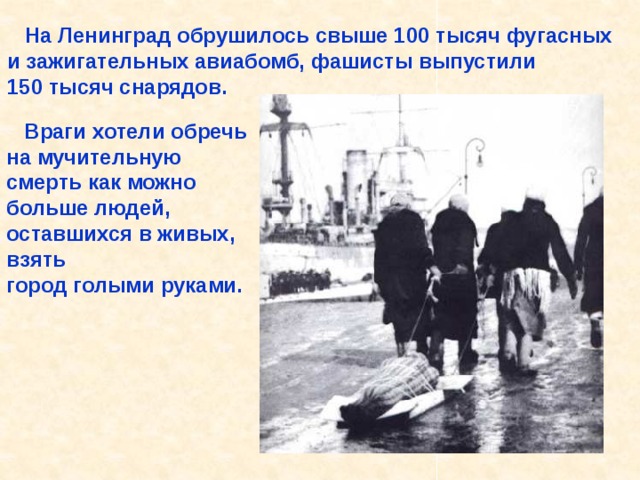  На Ленинград обрушилось свыше 100 тысяч фугасных и зажигательных авиабомб, фашисты выпустили 150 тысяч снарядов.  Враги хотели обречь на мучительную смерть как можно больше людей, оставшихся в живых, взять город голыми руками. На Ленинград обрушилось свыше 100 тысяч фугасных и зажигательных авиабомб, фашисты выпустили 150 тысяч снарядов. Враги хотели обречь на мучительную смерть как можно больше людей, остав- шихся в живых, взять город голыми руками. 