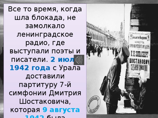 Все то время, когда шла блокада, не замолкало ленинградское радио, где выступали поэты и писатели. 2 июля 1942 года с Урала доставили партитуру 7-й симфонии Дмитрия Шостаковича, которая 9 августа 1942 была исполнена оркестром Радиокомитета в осажденном немцами Ленинграде. 