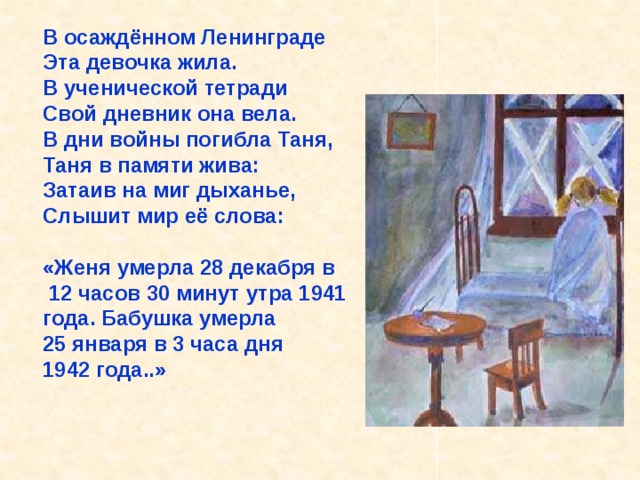 В осаждённом Ленинграде Эта девочка жила. В ученической тетради Свой дневник она вела. В дни войны погибла Таня, Таня в памяти жива: Затаив на миг дыханье, Слышит мир её слова:  «Женя умерла 28 декабря в  12 часов 30 минут утра 1941 года. Бабушка умерла 25 января в 3 часа дня 1942 года..» В осаждённом Ленинграде Эта девочка жила. В ученической тетради Свой дневник она вела. В дни войны погибла Таня, Таня в памяти жива: Затаив на миг дыханье, Слышит мир её слова: «Женя умерла 28 декабря в 12 часов 30 минут утра 1941 года. Бабушка умерла 25 ян- варя в 3 часа дня 1942 года..». 