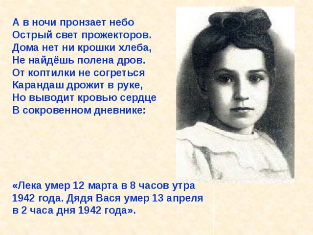 А в ночи пронзает небо Острый свет прожекторов. Дома нет ни крошки хлеба, Не найдёшь полена дров. От коптилки не согреться Карандаш дрожит в руке, Но выводит кровью сердце В сокровенном дневнике:      «Лека умер 12 марта в 8 часов утра 1942 года. Дядя Вася умер 13 апреля в 2 часа дня 1942 года».  А в ночи пронзает небо Острый свет прожекторов. Дома нет ни крошки хлеба, Не найдёшь полена дров. От коптилки не согреться Карандаш дрожит в руке, Но выводит кровью сердце В сокровенном дневнике: «Лека умер 12 марта в 8 часов утра 1942 года. Дядя Вася умер 13 апреля в 2 часа дня 1942 года». 