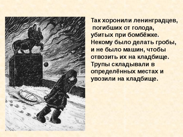 Так хоронили ленинградцев,  погибших от голода, убитых при бомбёжке. Некому было делать гробы, и не было машин, чтобы отвозить их на кладбище. Трупы складывали в определённых местах и увозили на кладбище.  Так хоронили ленинград - цев, погибших от голода, убитых при бомбёжке. Некому было делать гробы, и не было машин, чтобы отвозить их на кладбище. Трупы складывали в опреде- лённых местах и увозили на кладбище. 