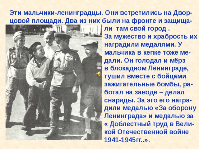 Эти мальчики-ленинградцы. Они встретились на Двор- цовой площади. Два из них были на фронте и защища-  ли там свой город .  За мужество и храбрость их  наградили медалями. У  мальчика в кепке тоже ме-  дали. Он голодал и мёрз  в блокадном Ленинграде,  тушил вместе с бойцами  зажигательные бомбы, ра-  ботал на заводе – делал  снаряды. За это его награ-  дили медалью «За оборону  Ленинграда» и медалью за  « Доблестный труд в Вели-  кой Отечественной войне  1941-1945гг..». Эти мальчики-ленинградцы. Они встретились на Двор- цовой площади. Два из них были на фронте и защища- ли там свой город . За мужество и храбрость их наградили медалями. У мальчика в кепке тоже ме- дали. Он голодал и мёрз в блокадном Ленинграде, тушил вместе с бойцами зажигательные бомбы, ра- ботал на заводе – делал снаряды. За это его награ- дили медалью «За оборону Ленинграда» и медалью за « Доблестный труд в Вели- кой Отечественной войне 1941-1945гг..». 