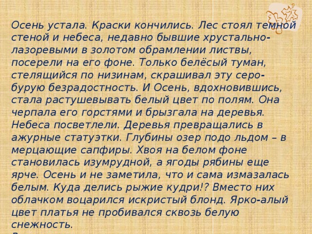  Осень устала. Краски кончились. Лес стоял темной стеной и небеса, недавно бывшие хрустально-лазоревыми в золотом обрамлении листвы, посерели на его фоне. Только белёсый туман, стелящийся по низинам, скрашивал эту серо-бурую безрадостность. И Осень, вдохновившись, стала растушевывать белый цвет по полям. Она черпала его горстями и брызгала на деревья. Небеса посветлели. Деревья превращались в ажурные статуэтки. Глубины озер подо льдом – в мерцающие сапфиры. Хвоя на белом фоне становилась изумрудной, а ягоды рябины еще ярче. Осень и не заметила, что и сама измазалась белым. Куда делись рыжие кудри!? Вместо них облачком воцарился искристый блонд. Ярко-алый цвет платья не пробивался сквозь белую снежность.  В короне снова что-то прошелестело и четырежды щелкнуло. На листе белёсой морозистой дымки коротко значилось: ЗИМА. 