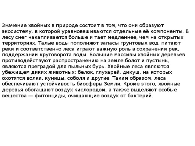 Значение хвойных в природе состоит в том, что они образуют экосистему, в которой уравновешиваются отдельные её компоненты. В лесу снег накапливается больше и тает медленнее, чем на открытых территориях. Талые воды пополняют запасы грунтовых вод, питают реки и соответственно леса играют важную роль в сохранении рек, поддержании круговорота воды. Большие массивы хвойных деревьев противодействуют распространению на земле болот и пустынь, являются преградой для пыльных бурь. Хвойные леса являются убежищем диких животных: белок, глухарей, дикуш, на которых охотятся волки, куницы, соболя и другие. Таким образом, леса обеспечивают устойчивость биосферы Земли. Кроме этого, хвойные деревья обогащают воздух кислородом, а также выделяют особые вещества — фитонциды, очищающие воздух от бактерий. 