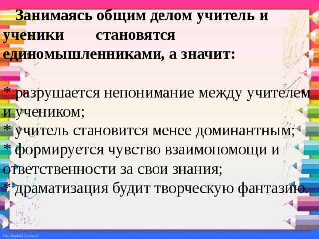  Занимаясь общим делом учитель и ученики становятся единомышленниками, а значит:   * разрушается непонимание между учителем и учеником;  * учитель становится менее доминантным;  * формируется чувство взаимопомощи и ответственности за свои знания;  * драматизация будит творческую фантазию.    