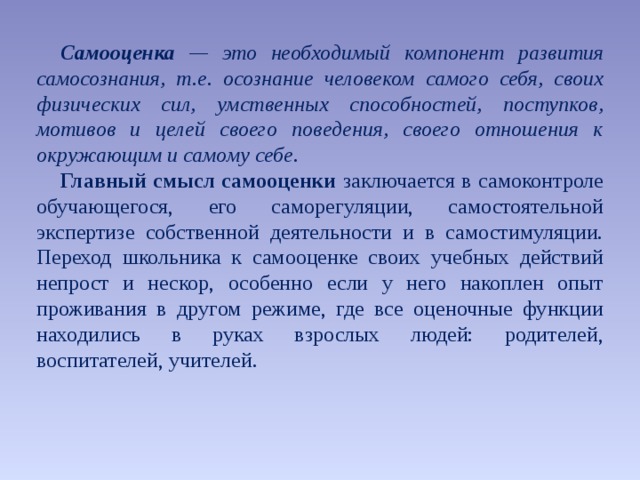 Самооценка — это необходимый компонент развития самосознания, т.е. осознание человеком самого себя, своих физических сил, умственных способностей, поступков, мотивов и целей своего поведения, своего отношения к окружающим и самому себе. Главный смысл самооценки заключается в самоконтроле обучающегося, его саморегуляции, самостоятельной экспертизе собственной деятельности и в самостимуляции. Переход школьника к самооценке своих учебных действий непрост и нескор, особенно если у него накоплен опыт проживания в другом режиме, где все оценочные функции находились в руках взрослых людей: родителей, воспитателей, учителей. 