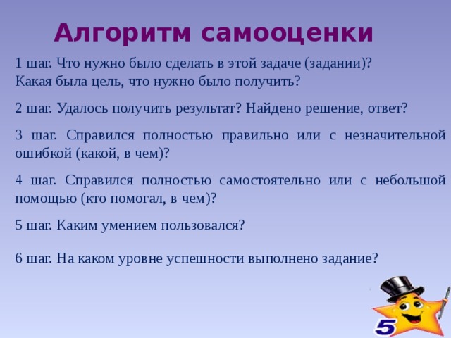 Алгоритм самооценки 1 шаг. Что нужно было сделать в этой задаче (задании)? Какая была цель, что нужно было получить? 2 шаг. Удалось получить результат? Найдено решение, ответ? 3 шаг. Справился полностью правильно или с незначительной ошибкой (какой, в чем)? 4 шаг. Справился полностью самостоятельно или с небольшой помощью (кто помогал, в чем)? 5 шаг. Каким умением пользовался? 6 шаг. На каком уровне успешности выполнено задание? 