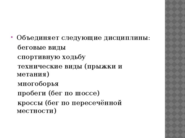 Объединяет следующие дисциплины:   беговые виды   спортивную ходьбу  технические виды (прыжки и метания)   многоборья  пробеги (бег по шоссе)  кроссы (бег по пересечённой местности)  