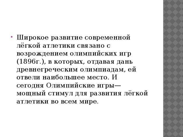 Широкое развитие современной лёгкой атлетики связано с возрождением олимпийских игр (1896г.), в которых, отдавая дань древнегреческим олимпиадам, ей отвели наибольшее место. И сегодня Олимпийские игры— мощный стимул для развития лёгкой атлетики во всем мире. 