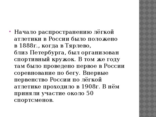 Начало распространению лёгкой атлетики в России было положено в 1888г., когда в Тярлево, близ Петербурга, был организован спортивный кружок. В том же году там было проведено первое в России соревнование по бегу. Впервые первенство России по лёгкой атлетике проходило в 1908г. В нём приняли участие около 50 спортсменов. 