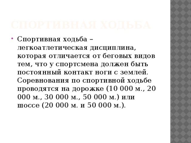 Спортивная ходьба Спортивная ходьба – легкоатлетическая дисциплина, которая отличается от беговых видов тем, что у спортсмена должен быть постоянный контакт ноги с землей. Соревнования по спортивной ходьбе проводятся на дорожке (10 000 м., 20 000 м., 30 000 м., 50 000 м.) или шоссе (20 000 м. и 50 000 м.).     