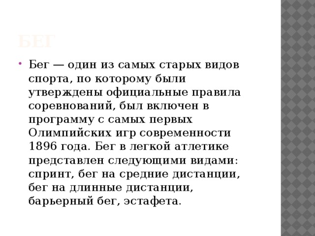 бег Бег — один из самых старых видов спорта, по которому были утверждены официальные правила соревнований, был включен в программу с самых первых Олимпийских игр современности 1896 года. Бег в легкой атлетике представлен следующими видами: спринт, бег на средние дистанции,  бег на длинные дистанции, барьерный бег, эстафета.    