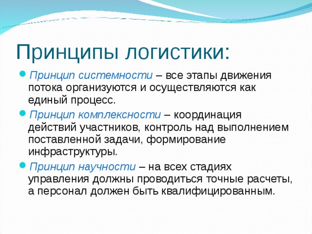 Принципы логистики: Принцип системности – все этапы движения потока организуются и осуществляются как единый процесс. Принцип комплексности – координация действий участников, контроль над выполнением поставленной задачи, формирование инфраструктуры. Принцип научности – на всех стадиях управления должны проводиться точные расчеты, а персонал должен быть квалифицированным. 