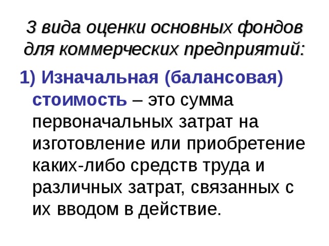 3 вида оценки основных фондов для коммерческих предприятий: 1) Изначальная (балансовая) стоимость – это сумма первоначальных затрат на изготовление или приобретение каких-либо средств труда и различных затрат, связанных с их вводом в действие. 