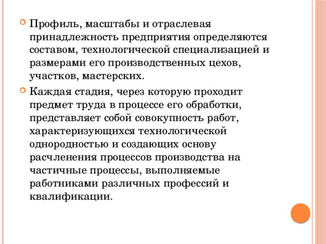 Профиль, масштабы и отраслевая принадлежность предприятия определяются составом, технологической специализацией и размерами его производственных цехов, участков, мастерских. Каждая стадия, через которую проходит предмет труда в процессе его обработки, представляет собой совокупность работ, характеризующихся технологической однородностью и создающих основу расчленения процессов производства на частичные процессы, выполняемые работниками различных профессий и квалификации. 