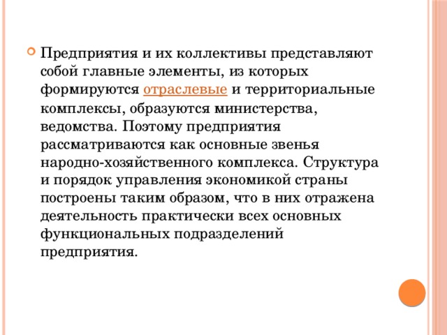 Предприятия и их коллективы представляют собой главные элементы, из которых формируются  отраслевые  и территориальные комплексы, образуются министерства, ведомства. Поэтому предприятия рассматриваются как основные звенья народно-хозяйственного комплекса. Структура и порядок управления экономикой страны построены таким образом, что в них отражена деятельность практически всех основных функциональных подразделений предприятия. 