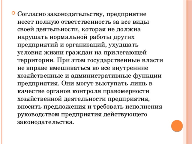 Согласно законодательству, предприятие несет полную ответственность за все виды своей деятельности, которая не должна нарушать нормальной работы других предприятий и организаций, ухудшать условия жизни граждан на прилегающей территории. При этом государственные власти не вправе вмешиваться во все внутренние хозяйственные и административные функции предприятия. Они могут выступать лишь в качестве органов контроля правомерности хозяйственной деятельности предприятия, вносить предложения и требовать исполнения руководством предприятия действующего законодательства. 