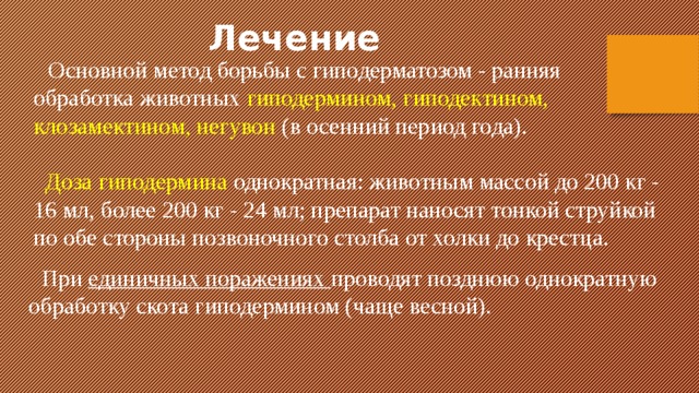 Лечение  Основной метод борьбы с гиподерматозом - ранняя обработка животных гиподермином, гиподектином, клозамектином, негувон  (в осенний период года).  Доза гиподермина однократная: животным массой до 200 кг - 16 мл, более 200 кг - 24 мл; препарат наносят тонкой струйкой по обе стороны позвоночного столба от холки до крестца.  При единичных поражениях проводят позднюю однократную обработку скота гиподермином (чаще весной).   