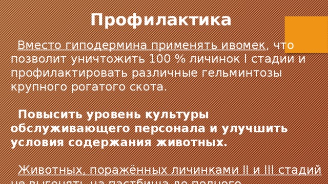  Профилактика  Вместо гиподерминa применять ивомек , что позволит уничтожить 100 % личинок I стадии и профилактировать различные гельминтозы крупного рогатого скота.  Повысить уровень культуры обслуживающего персонала и улучшить условия содержания животных.   Животных, поражённых личинками II и III стадий не выгонять на пастбища до полного уничтожения личинок. 