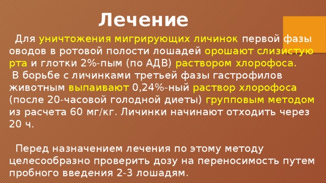  Лечение  Для уничтожения мигрирующих личинок первой фазы оводов в ротовой полости лошадей орошают слизистую рта и глотки 2%-пым (по АДВ) раствором хлорофоса.  В борьбе с личинками третьей фазы гастрофилов животным выпаивают 0,24%-ный раствор хлорофоса (после 20-часовой голодной диеты) групповым методом из расчета 60 мг/кг. Личинки начинают отходить через 20 ч.  Перед назначением лечения по этому методу целесообразно проверить дозу на переносимость путем пробного введения 2-3 лошадям. 