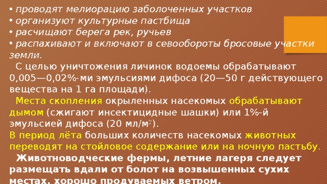  проводят мелиорацию заболоченных участков  организуют культурные пастбища  расчищают берега рек, ручьев  распахивают и включают в севообороты бросовые участки земли.  С целью уничтожения личинок водоемы обрабатывают 0,005—0,02%-ми эмульсиями дифоса (20—50 г действующего вещества на 1 га площади).  Места скопления окрыленных насекомых обрабатывают дымом (сжигают инсектицидные шашки) или 1%-й эмульсией дифоса (20 мл/м 2 ). В период лёта больших количеств насекомых животных переводят на стойловое содержание или на ночную пастьбу.  Животноводческие фермы, летние лагеря следует размещать вдали от болот на возвышенных сухих местах, хорошо продуваемых ветром. 