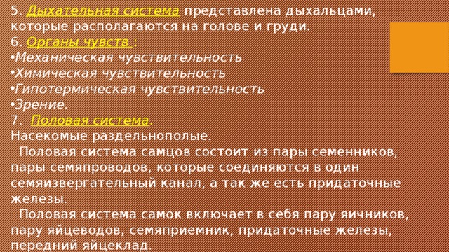 5. Дыхательная система  представлена дыхальцами, которые располагаются на голове и груди. 6. Органы чувств : Механическая чувствительность Химическая чувствительность Гипотермическая чувствительность Зрение. 7. Половая система . Насекомые раздельнополые.  Половая система самцов состоит из пары семенников, пары семяпроводов, которые соединяются в один семяизвергательный канал, а так же есть придаточные железы.  Половая система самок включает в себя пару яичников, пару яйцеводов, семяприемник, придаточные железы, передний яйцеклад. 