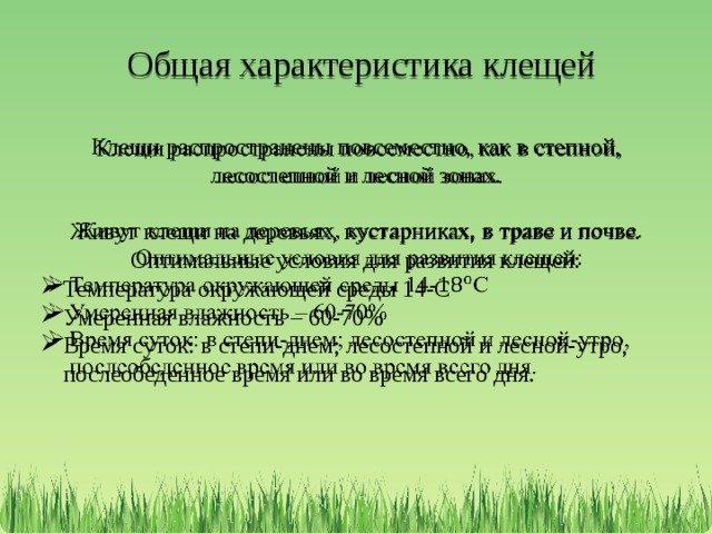  Общая характеристика клещей Клещи распространены повсеместно, как в степной, лесостепной и лесной зонах.   Живут клещи на деревьях, кустарниках, в траве и почве. Оптимальные условия для развития клещей: Температура окружающей среды 14-С Умеренная влажность – 60-70% Время суток: в степи-днем; лесостепной и лесной-утро, послеобеденное время или во время всего дня. 