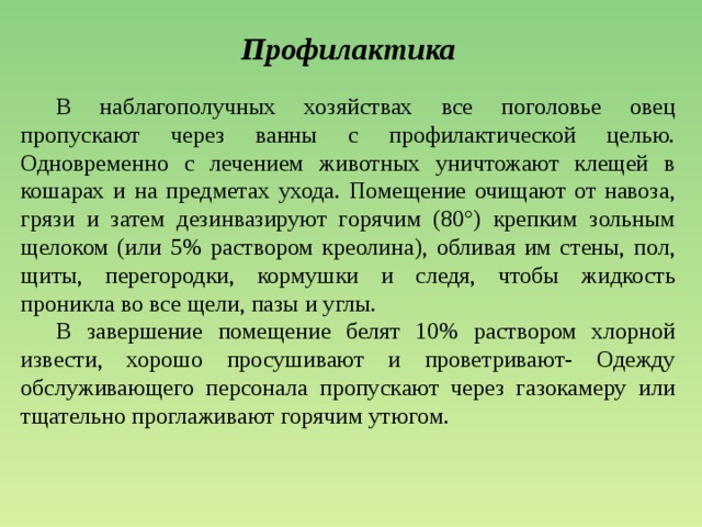 Профилактика  В наблагополучных хозяйствах все поголовье овец пропускают через ванны с профилактической целью. Одновременно с лечением животных уничтожают клещей в кошарах и на предметах ухода. Помещение очищают от навоза, грязи и затем дезинвазируют горячим (80°) крепким зольным щелоком (или 5% раствором креолина), обливая им стены, пол, щиты, перегородки, кормушки и следя, чтобы жидкость проникла во все щели, пазы и углы.  В завершение помещение белят 10% раствором хлорной извести, хорошо просушивают и проветривают- Одежду обслуживающего персонала пропускают через газокамеру или тщательно проглаживают горячим утюгом. 