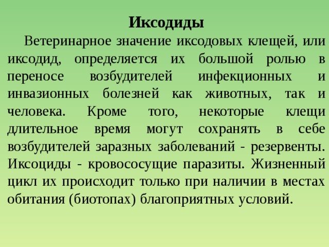 Иксодиды  Ветеринарное значение иксодовых клещей, или иксодид, определяется их большой ролью в переносе возбудителей инфекционных и инвазионных болезней как животных, так и человека. Кроме того, некоторые клещи длительное время могут сохранять в себе возбудителей заразных заболеваний - резервенты. Иксоциды - кровососущие паразиты. Жизненный цикл их происходит только при наличии в местах обитания (биотопах) благоприятных условий. 