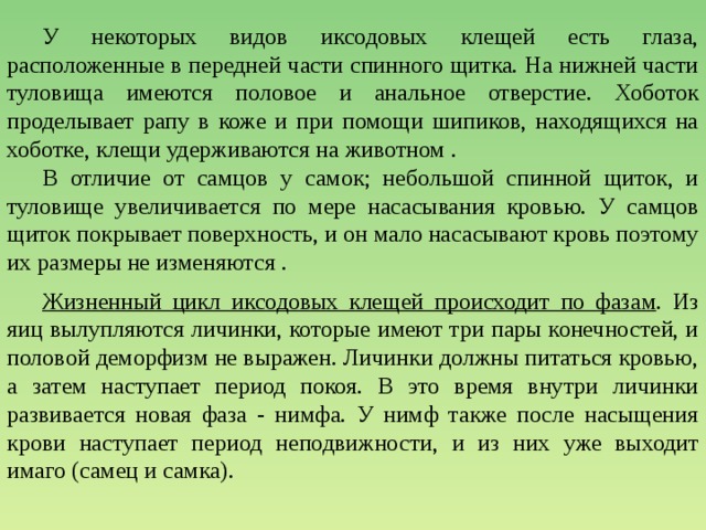  У некоторых видов иксодовых клещей есть глаза, расположенные в передней части спинного щитка. На нижней части туловища имеются половое и анальное отверстие. Хоботок проделывает рапу в коже и при помощи шипиков, находящихся на хоботке, клещи удерживаются на животном .   В отличие от самцов у самок; небольшой спинной щиток, и туловище увеличивается по мере насасывания кровью. У самцов щиток покрывает поверхность, и он мало насасывают кровь поэтому их размеры не изменяются .  Жизненный цикл иксодовых клещей происходит по фазам . Из яиц вылупляются личинки, которые имеют три пары конечностей, и половой деморфизм не выражен. Личинки должны питаться кровью, а затем наступает период покоя. В это время внутри личинки развивается новая фаза - нимфа. У нимф также после насыщения крови наступает период неподвижности, и из них уже выходит имаго (самец и самка). 